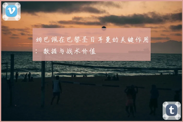 姆巴佩在巴黎圣日耳曼的关键作用:数据与战术价值