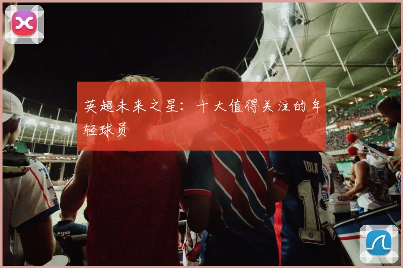 英超未来之星:十大值得关注的年轻球员