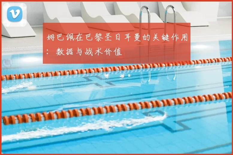 姆巴佩在巴黎圣日耳曼的关键作用：数据与战术价值