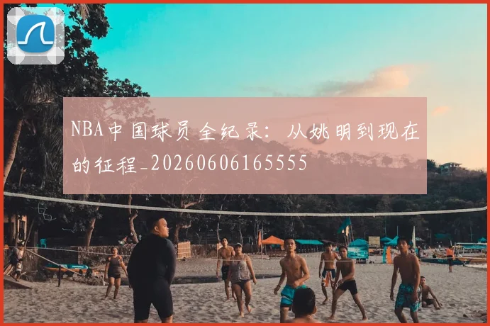 NBA中国球员全纪录：从姚明到现在的征程_20260606165555