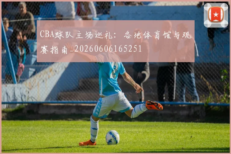 CBA球队主场巡礼：各地体育馆与观赛指南_20260606165251
