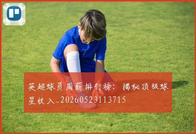 英超球员周薪排行榜：揭秘顶级球星收入_20260523113715