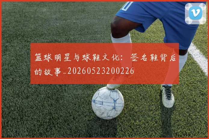 篮球明星与球鞋文化：签名鞋背后的故事_20260523200226