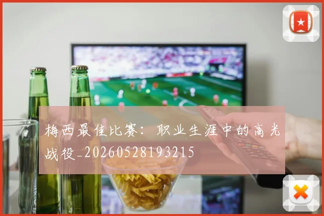梅西最佳比赛：职业生涯中的高光战役_20260528193215