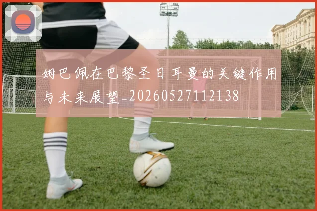 姆巴佩在巴黎圣日耳曼的关键作用与未来展望_20260527112138